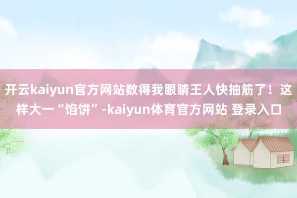 开云kaiyun官方网站数得我眼睛王人快抽筋了！这样大一“馅饼”-kaiyun体育官方网站 登录入口