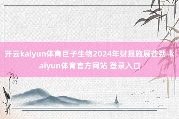 开云kaiyun体育巨子生物2024年财报施展苍劲-kaiyun体育官方网站 登录入口