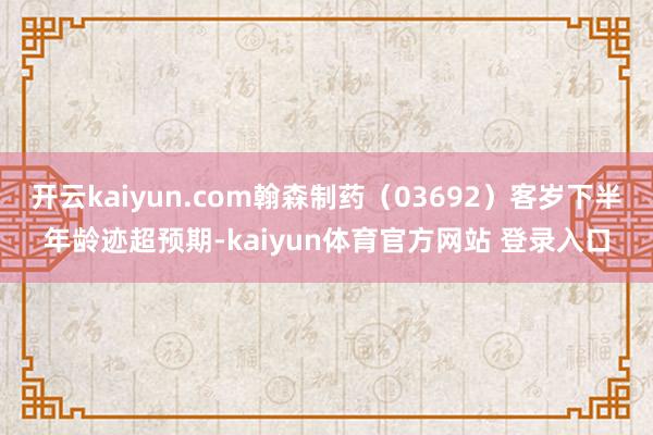 开云kaiyun.com翰森制药（03692）客岁下半年龄迹超预期-kaiyun体育官方网站 登录入口
