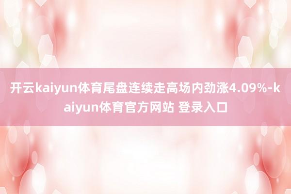 开云kaiyun体育尾盘连续走高场内劲涨4.09%-kaiyun体育官方网站 登录入口