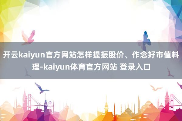 开云kaiyun官方网站怎样提振股价、作念好市值料理-kaiyun体育官方网站 登录入口