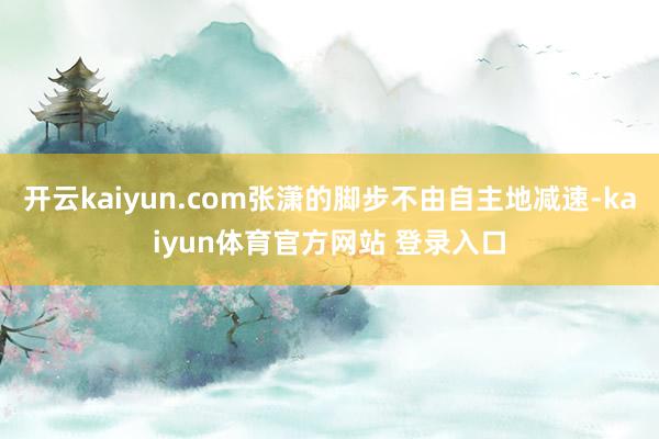 开云kaiyun.com张潇的脚步不由自主地减速-kaiyun体育官方网站 登录入口