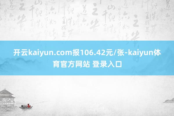 开云kaiyun.com报106.42元/张-kaiyun体育官方网站 登录入口