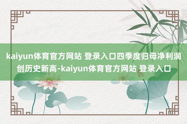 kaiyun体育官方网站 登录入口四季度归母净利润创历史新高-kaiyun体育官方网站 登录入口