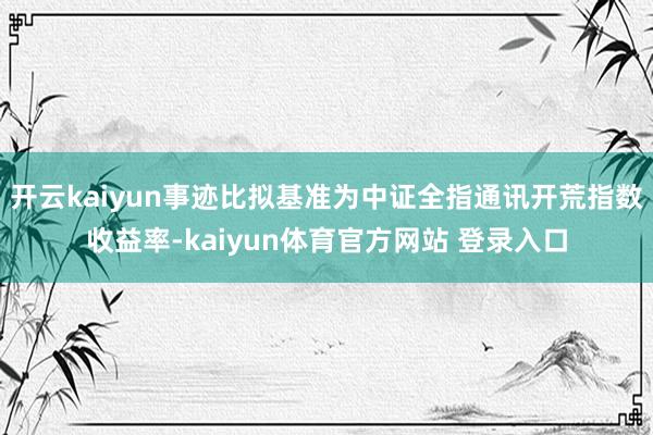 开云kaiyun事迹比拟基准为中证全指通讯开荒指数收益率-kaiyun体育官方网站 登录入口