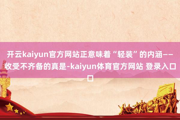 开云kaiyun官方网站正意味着“轻装”的内涵——收受不齐备的真是-kaiyun体育官方网站 登录入口
