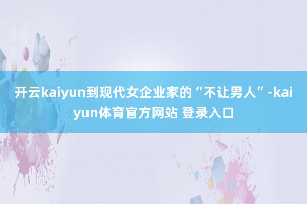 开云kaiyun到现代女企业家的“不让男人”-kaiyun体育官方网站 登录入口
