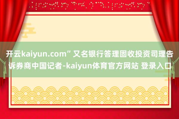 开云kaiyun.com”又名银行答理固收投资司理告诉券商中国记者-kaiyun体育官方网站 登录入口