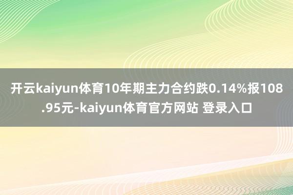 开云kaiyun体育10年期主力合约跌0.14%报108.95元-kaiyun体育官方网站 登录入口