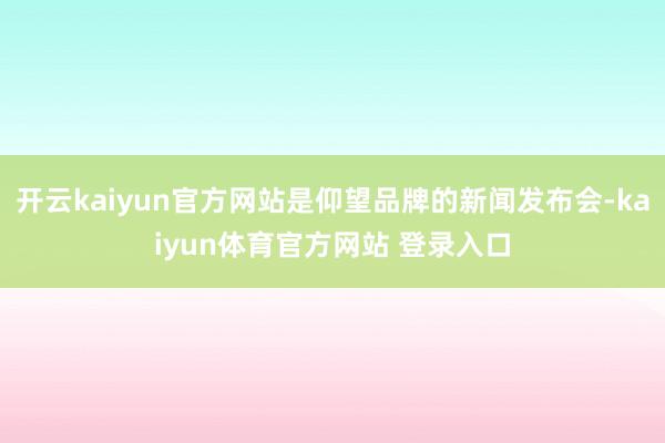 开云kaiyun官方网站是仰望品牌的新闻发布会-kaiyun体育官方网站 登录入口