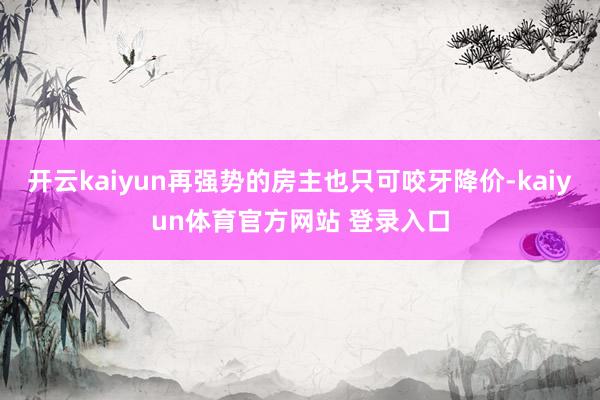 开云kaiyun再强势的房主也只可咬牙降价-kaiyun体育官方网站 登录入口