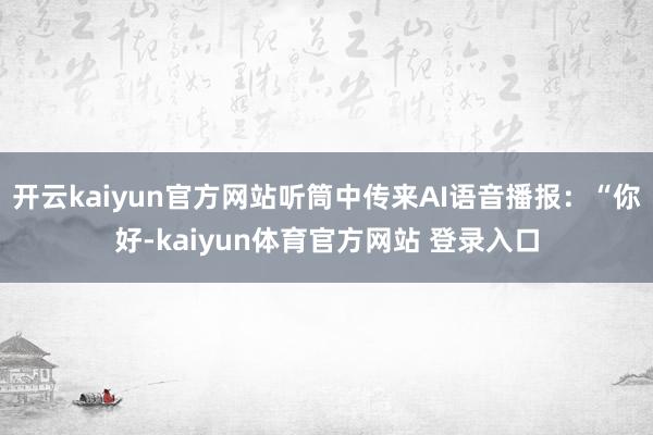开云kaiyun官方网站听筒中传来AI语音播报：“你好-kaiyun体育官方网站 登录入口