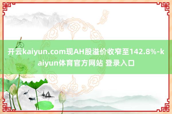 开云kaiyun.com现AH股溢价收窄至142.8%-kaiyun体育官方网站 登录入口