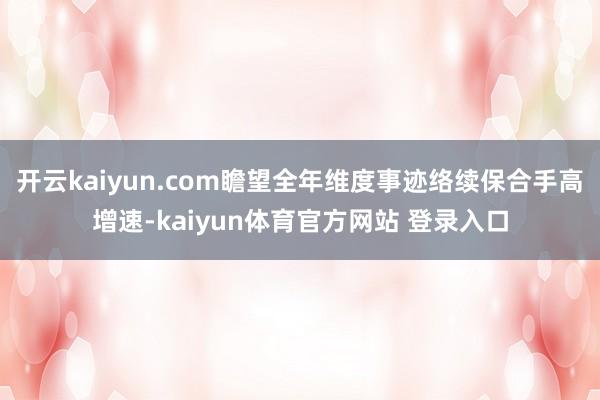 开云kaiyun.com瞻望全年维度事迹络续保合手高增速-kaiyun体育官方网站 登录入口