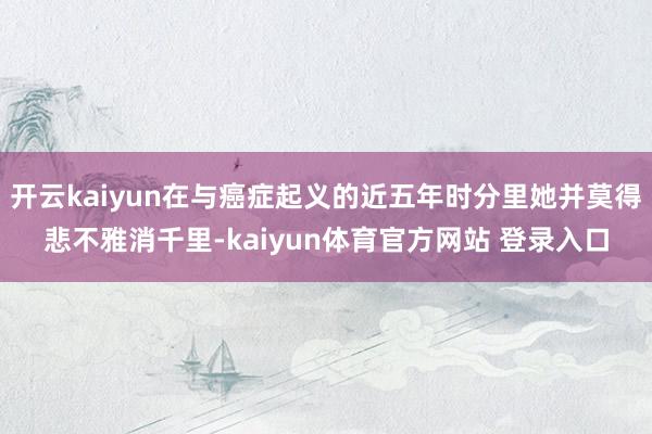 开云kaiyun在与癌症起义的近五年时分里她并莫得悲不雅消千里-kaiyun体育官方网站 登录入口