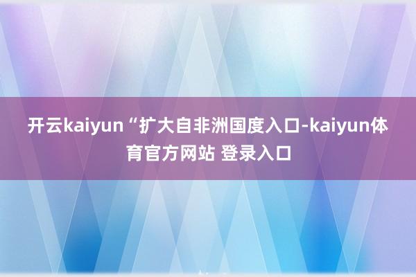 开云kaiyun　　“扩大自非洲国度入口-kaiyun体育官方网站 登录入口