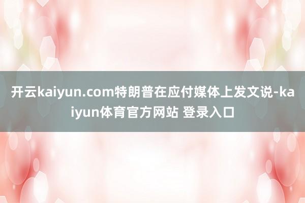 开云kaiyun.com特朗普在应付媒体上发文说-kaiyun体育官方网站 登录入口