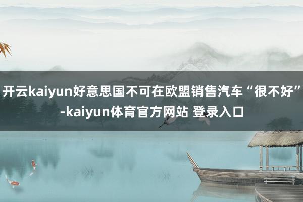 开云kaiyun好意思国不可在欧盟销售汽车“很不好”-kaiyun体育官方网站 登录入口