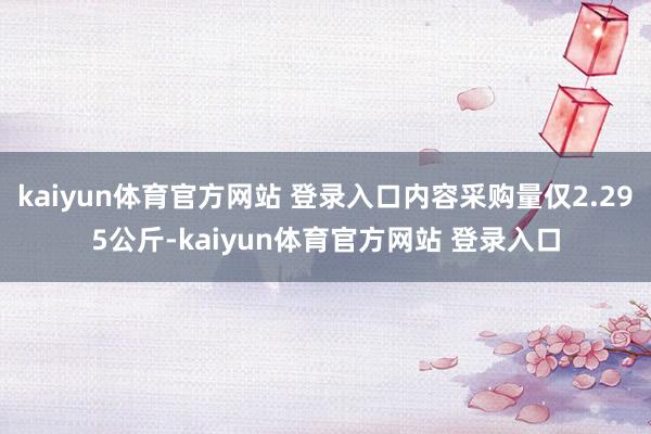 kaiyun体育官方网站 登录入口内容采购量仅2.295公斤-kaiyun体育官方网站 登录入口