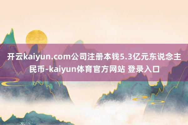 开云kaiyun.com公司注册本钱5.3亿元东说念主民币-kaiyun体育官方网站 登录入口