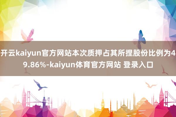 开云kaiyun官方网站本次质押占其所捏股份比例为49.86%-kaiyun体育官方网站 登录入口