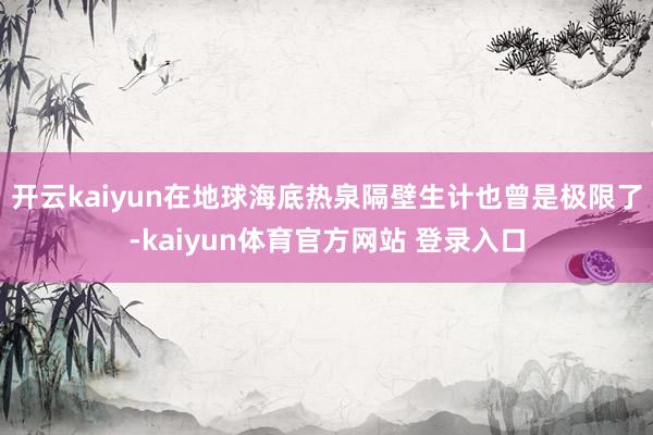开云kaiyun在地球海底热泉隔壁生计也曾是极限了-kaiyun体育官方网站 登录入口