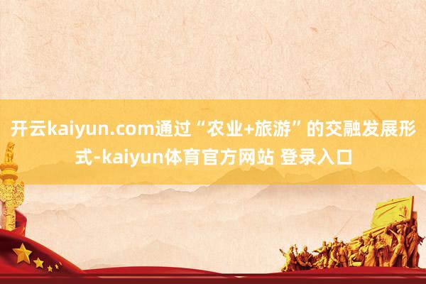 开云kaiyun.com通过“农业+旅游”的交融发展形式-kaiyun体育官方网站 登录入口
