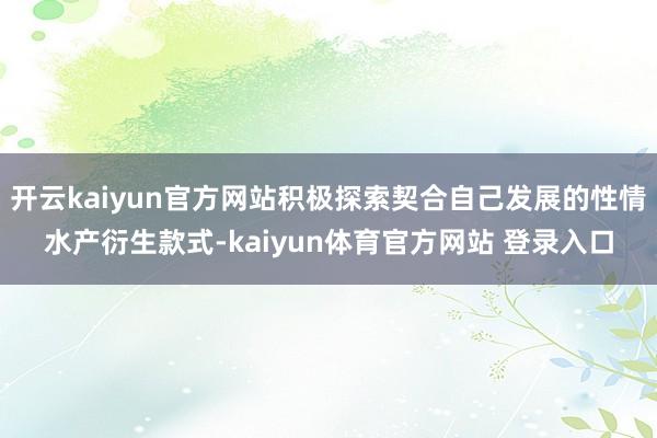 开云kaiyun官方网站积极探索契合自己发展的性情水产衍生款式-kaiyun体育官方网站 登录入口