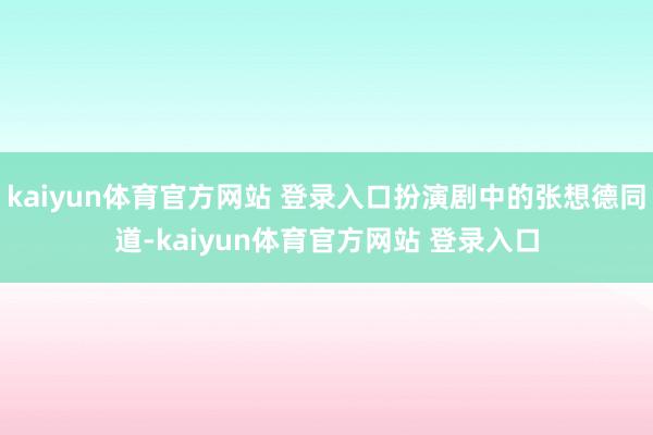 kaiyun体育官方网站 登录入口扮演剧中的张想德同道-kaiyun体育官方网站 登录入口