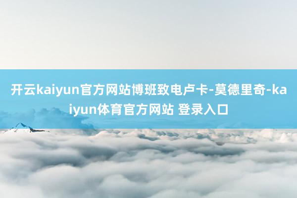 开云kaiyun官方网站博班致电卢卡-莫德里奇-kaiyun体育官方网站 登录入口