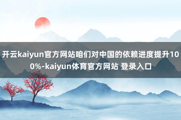 开云kaiyun官方网站咱们对中国的依赖进度提升100%-kaiyun体育官方网站 登录入口