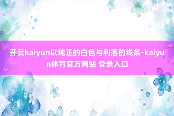 开云kaiyun以纯正的白色与利落的线条-kaiyun体育官方网站 登录入口