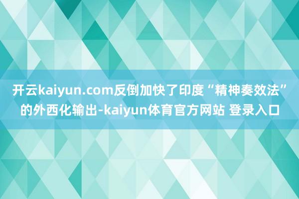 开云kaiyun.com反倒加快了印度“精神奏效法”的外西化输出-kaiyun体育官方网站 登录入口