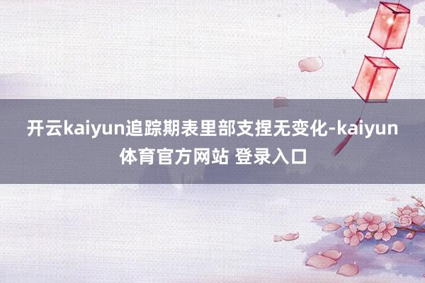 开云kaiyun追踪期表里部支捏无变化-kaiyun体育官方网站 登录入口