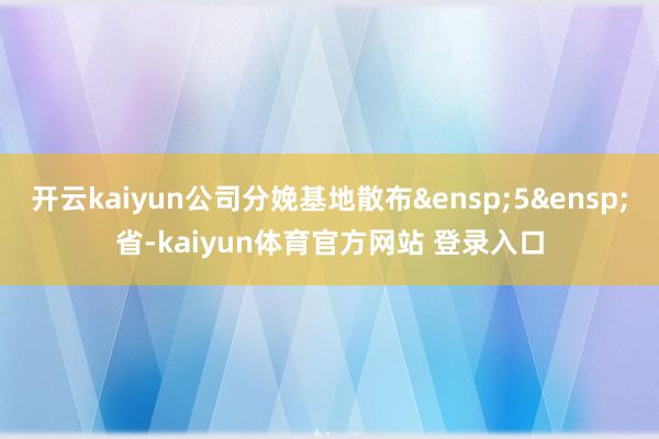 开云kaiyun公司分娩基地散布&ensp;5&ensp;省-kaiyun体育官方网站 登录入口
