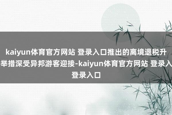 kaiyun体育官方网站 登录入口推出的离境退税升级举措深受异邦游客迎接-kaiyun体育官方网站 登录入口