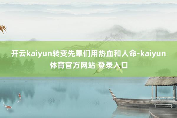 开云kaiyun转变先辈们用热血和人命-kaiyun体育官方网站 登录入口