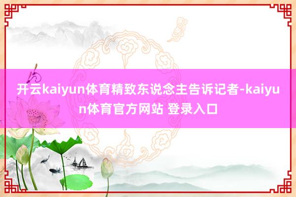 开云kaiyun体育精致东说念主告诉记者-kaiyun体育官方网站 登录入口