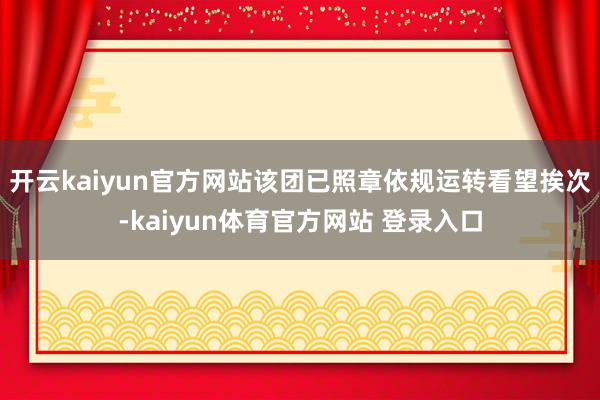 开云kaiyun官方网站该团已照章依规运转看望挨次-kaiyun体育官方网站 登录入口