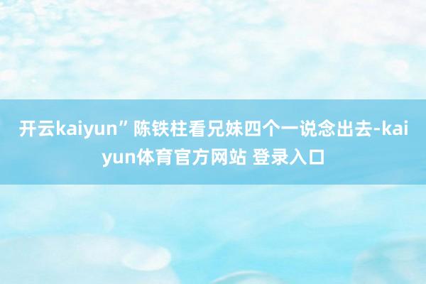 开云kaiyun”陈铁柱看兄妹四个一说念出去-kaiyun体育官方网站 登录入口