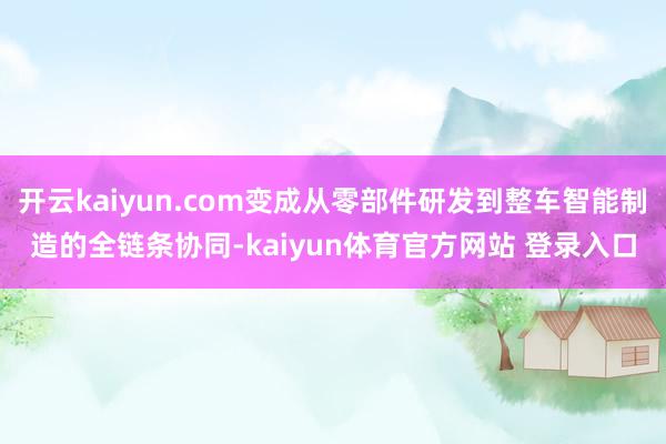 开云kaiyun.com变成从零部件研发到整车智能制造的全链条协同-kaiyun体育官方网站 登录入口
