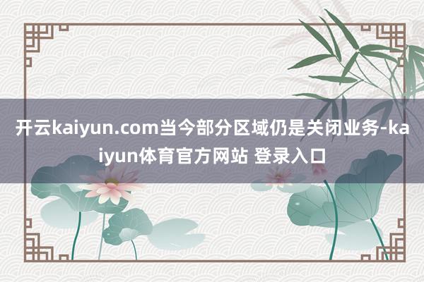 开云kaiyun.com当今部分区域仍是关闭业务-kaiyun体育官方网站 登录入口