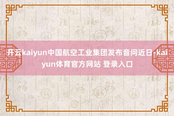 开云kaiyun中国航空工业集团发布音问近日-kaiyun体育官方网站 登录入口