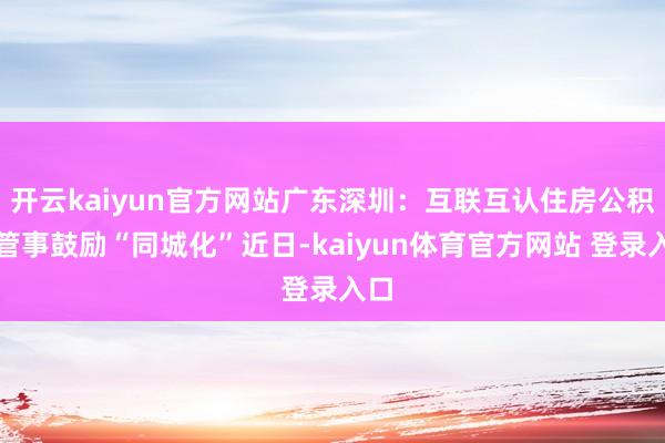 开云kaiyun官方网站广东深圳：互联互认住房公积金管事鼓励“同城化”近日-kaiyun体育官方网站 登录入口