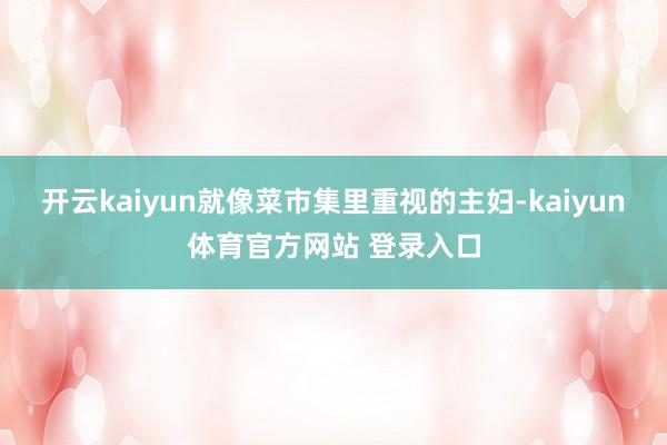 开云kaiyun就像菜市集里重视的主妇-kaiyun体育官方网站 登录入口