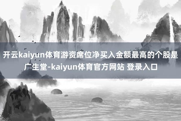 开云kaiyun体育游资席位净买入金额最高的个股是广生堂-kaiyun体育官方网站 登录入口