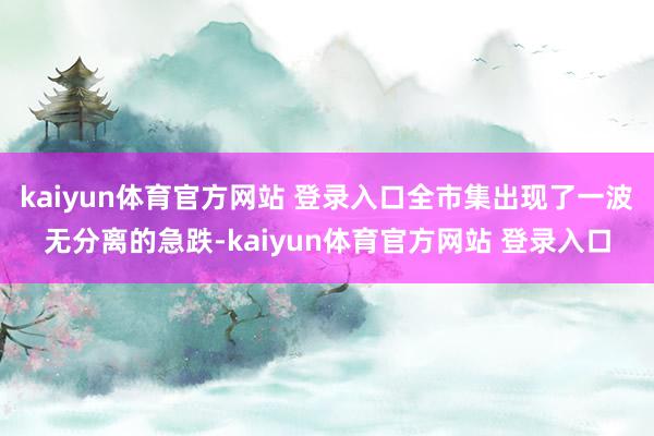 kaiyun体育官方网站 登录入口全市集出现了一波无分离的急跌-kaiyun体育官方网站 登录入口