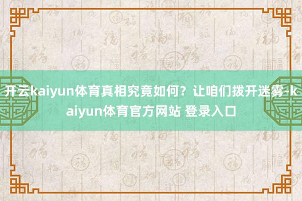 开云kaiyun体育真相究竟如何？让咱们拨开迷雾-kaiyun体育官方网站 登录入口