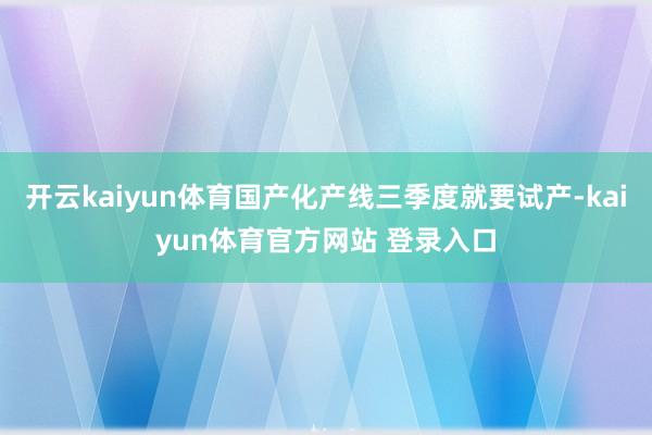 开云kaiyun体育国产化产线三季度就要试产-kaiyun体育官方网站 登录入口