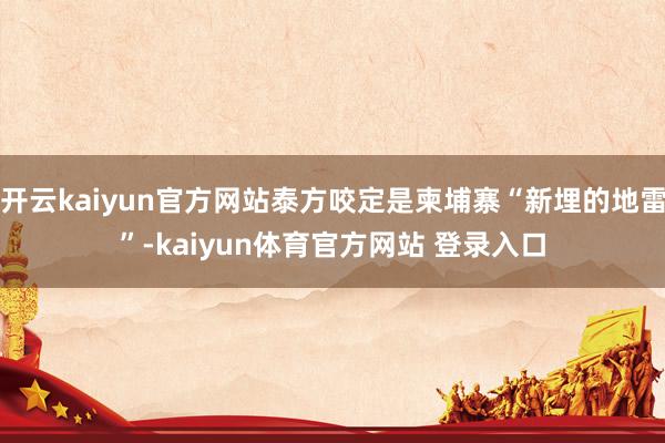 开云kaiyun官方网站泰方咬定是柬埔寨“新埋的地雷”-kaiyun体育官方网站 登录入口